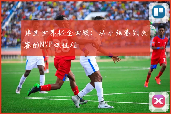 库里世界杯全回顾：从小组赛到决赛的MVP级征程