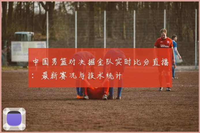 中国男篮对决掘金队实时比分直播:最新赛况与技术统计