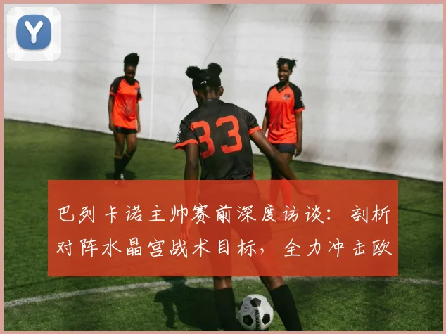 巴列卡诺主帅赛前深度访谈：剖析对阵水晶宫战术目标，全力冲击欧协联冠军奖杯