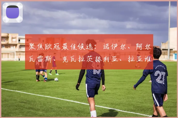 聚焦欧冠最佳候选:诺伊尔、阿尔瓦雷斯、克瓦拉茨赫利亚、拉亚谁将当选?
