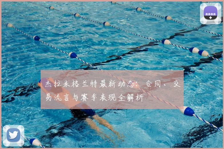 杰拉米格兰特最新动态：合同、交易流言与赛季表现全解析