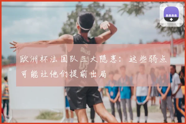 欧洲杯法国队三大隐患:这些弱点可能让他们提前出局