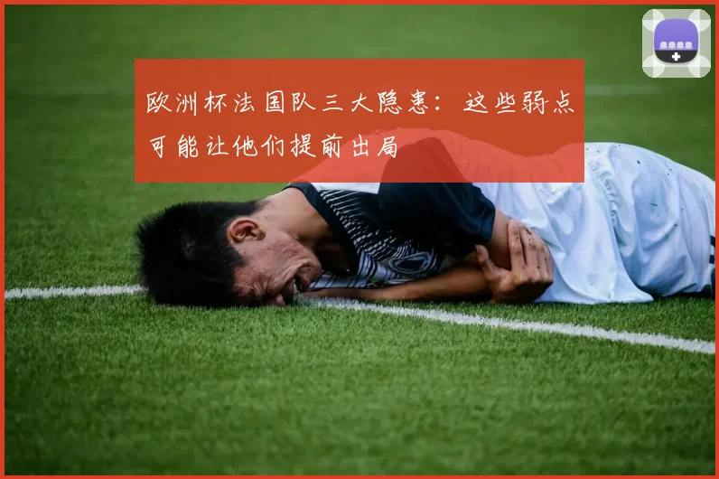 欧洲杯法国队三大隐患:这些弱点可能让他们提前出局