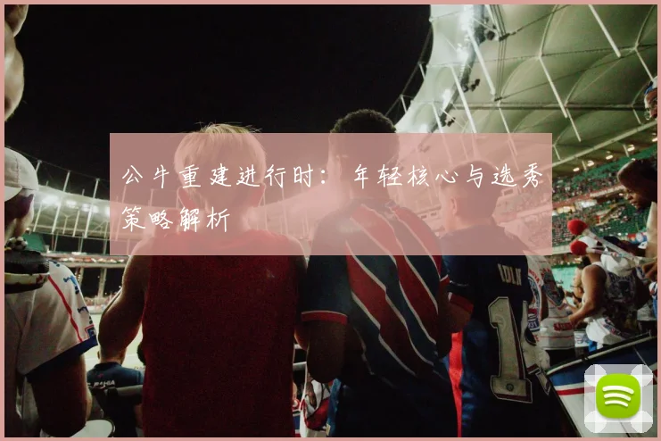 公牛重建进行时:年轻核心与选秀策略解析