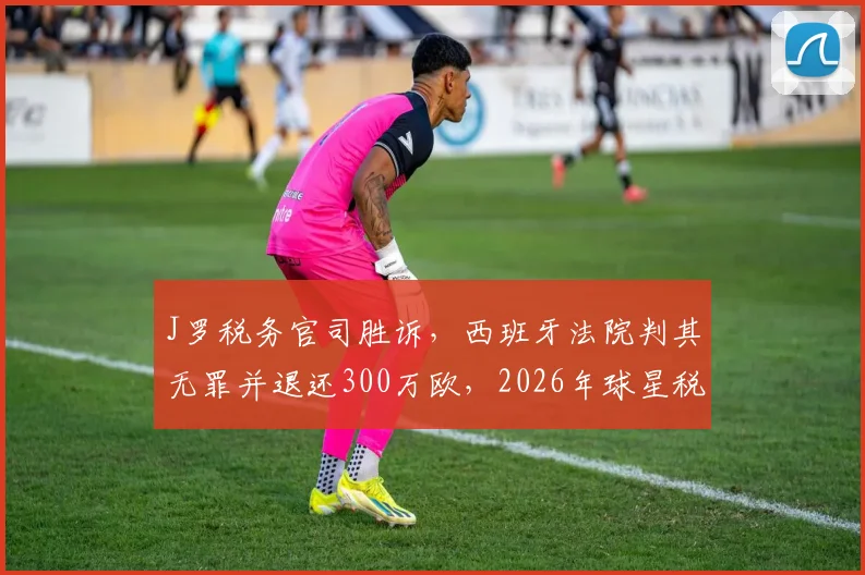 J罗税务官司胜诉，西班牙法院判其无罪并退还300万欧，2026年球星税务纠纷案最新进展解读